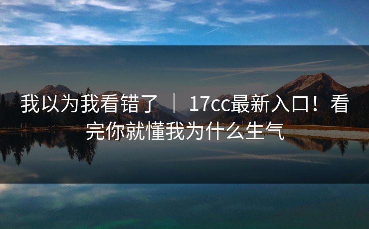 我以为我看错了 ｜ 17cc最新入口！看完你就懂我为什么生气