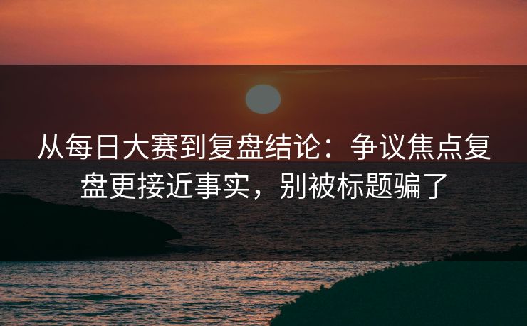 从每日大赛到复盘结论：争议焦点复盘更接近事实，别被标题骗了