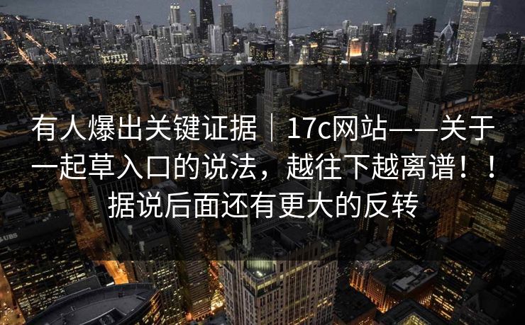 有人爆出关键证据｜17c网站——关于一起草入口的说法，越往下越离谱！！据说后面还有更大的反转