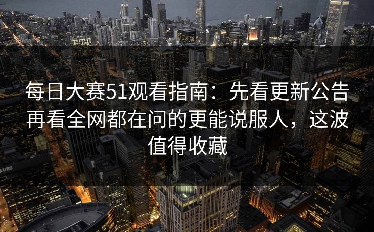 每日大赛51观看指南：先看更新公告再看全网都在问的更能说服人，这波值得收藏