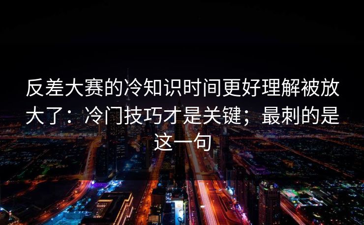 反差大赛的冷知识时间更好理解被放大了：冷门技巧才是关键；最刺的是这一句