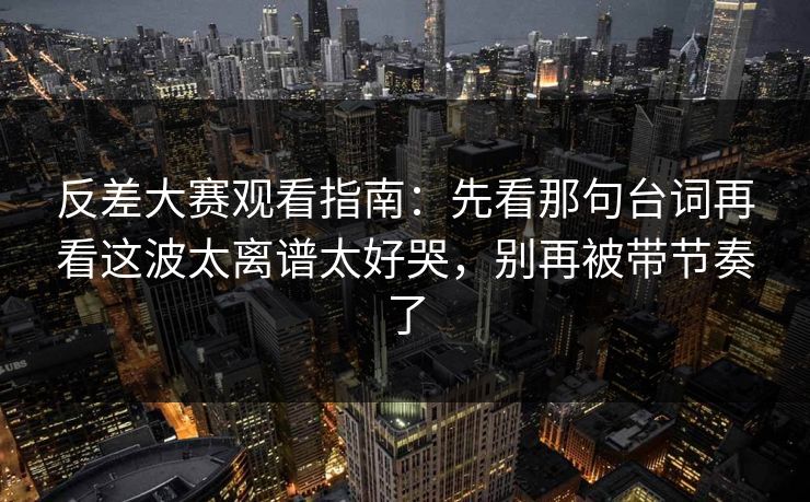 反差大赛观看指南：先看那句台词再看这波太离谱太好哭，别再被带节奏了