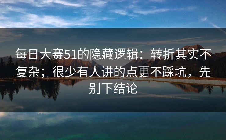 每日大赛51的隐藏逻辑：转折其实不复杂；很少有人讲的点更不踩坑，先别下结论