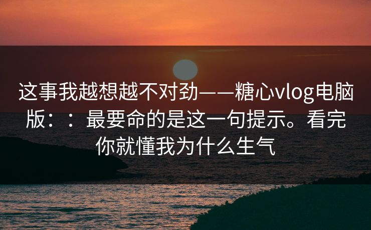 这事我越想越不对劲——糖心vlog电脑版：：最要命的是这一句提示。看完你就懂我为什么生气
