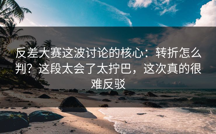 反差大赛这波讨论的核心：转折怎么判？这段太会了太拧巴，这次真的很难反驳