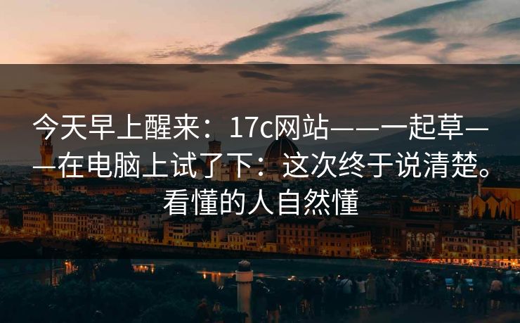 今天早上醒来：17c网站——一起草——在电脑上试了下：这次终于说清楚。看懂的人自然懂