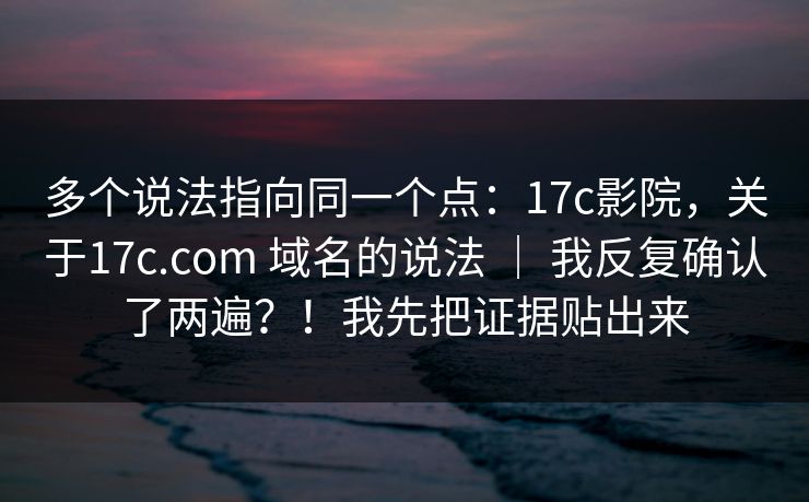 多个说法指向同一个点：17c影院，关于17c.com 域名的说法 ｜ 我反复确认了两遍？！我先把证据贴出来