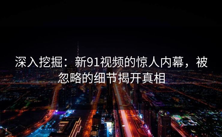深入挖掘：新91视频的惊人内幕，被忽略的细节揭开真相