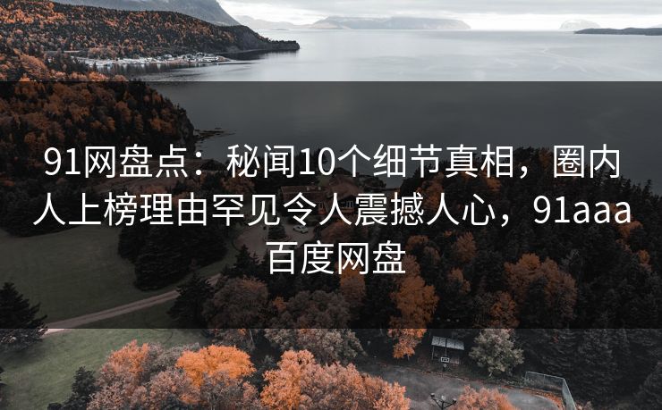 91网盘点：秘闻10个细节真相，圈内人上榜理由罕见令人震撼人心，91aaa 百度网盘